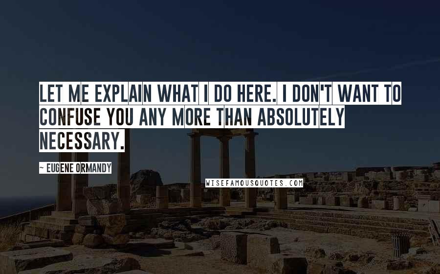 Eugene Ormandy Quotes: Let me explain what I do here. I don't want to confuse you any more than absolutely necessary.