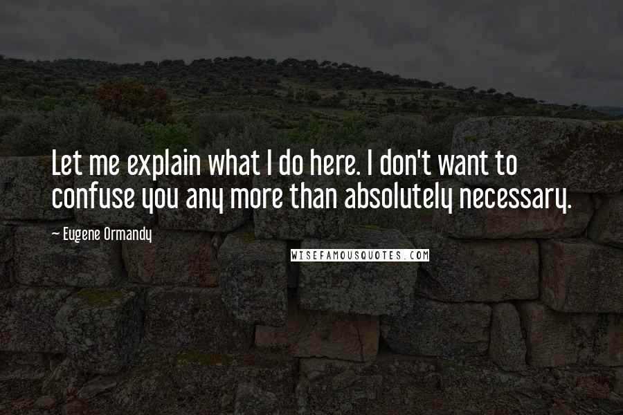 Eugene Ormandy Quotes: Let me explain what I do here. I don't want to confuse you any more than absolutely necessary.