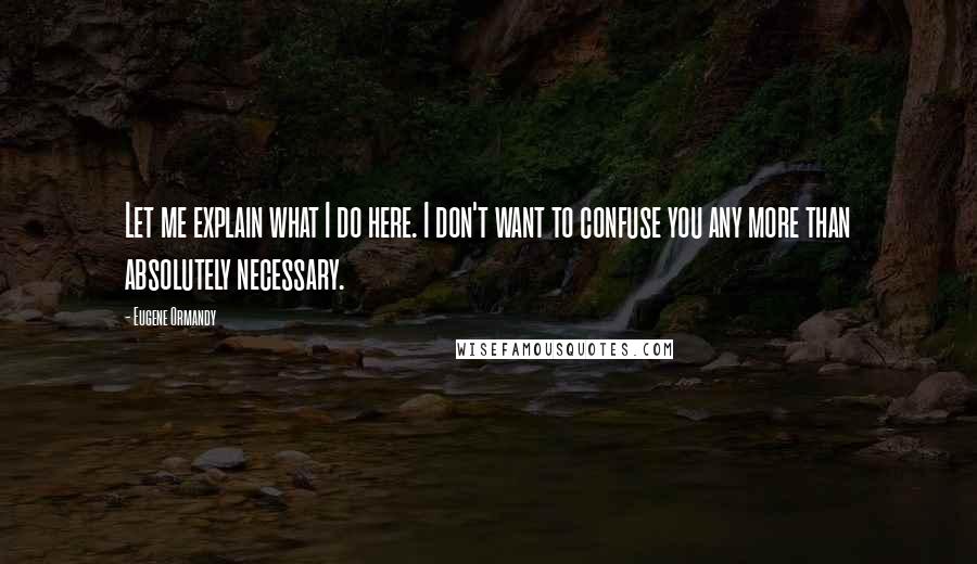 Eugene Ormandy Quotes: Let me explain what I do here. I don't want to confuse you any more than absolutely necessary.