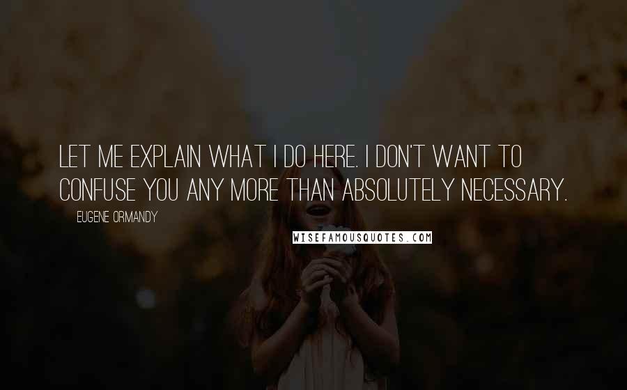 Eugene Ormandy Quotes: Let me explain what I do here. I don't want to confuse you any more than absolutely necessary.