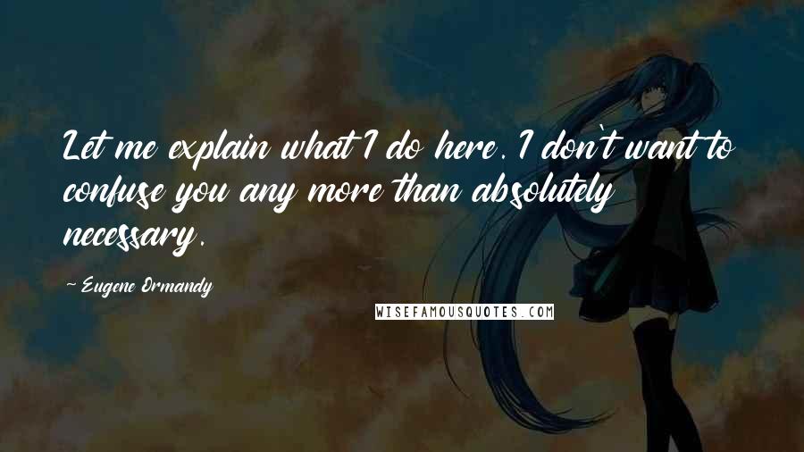 Eugene Ormandy Quotes: Let me explain what I do here. I don't want to confuse you any more than absolutely necessary.
