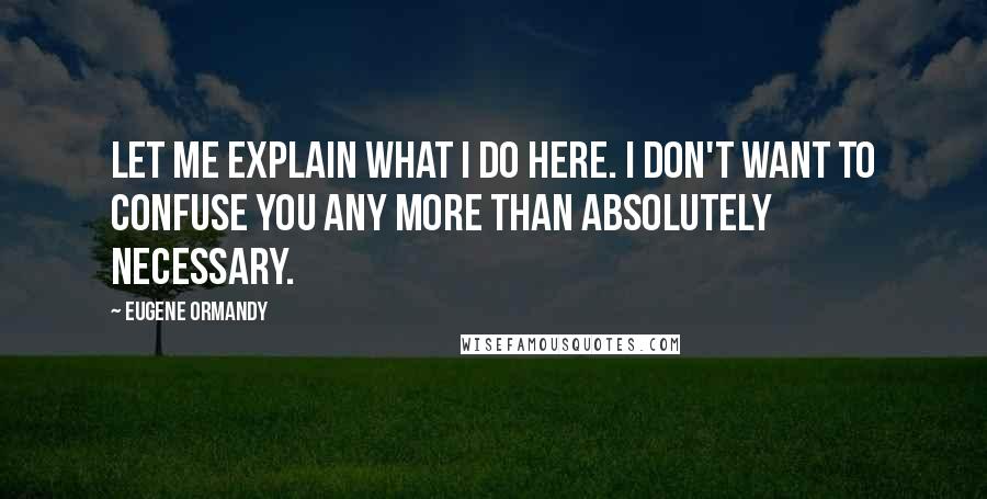 Eugene Ormandy Quotes: Let me explain what I do here. I don't want to confuse you any more than absolutely necessary.