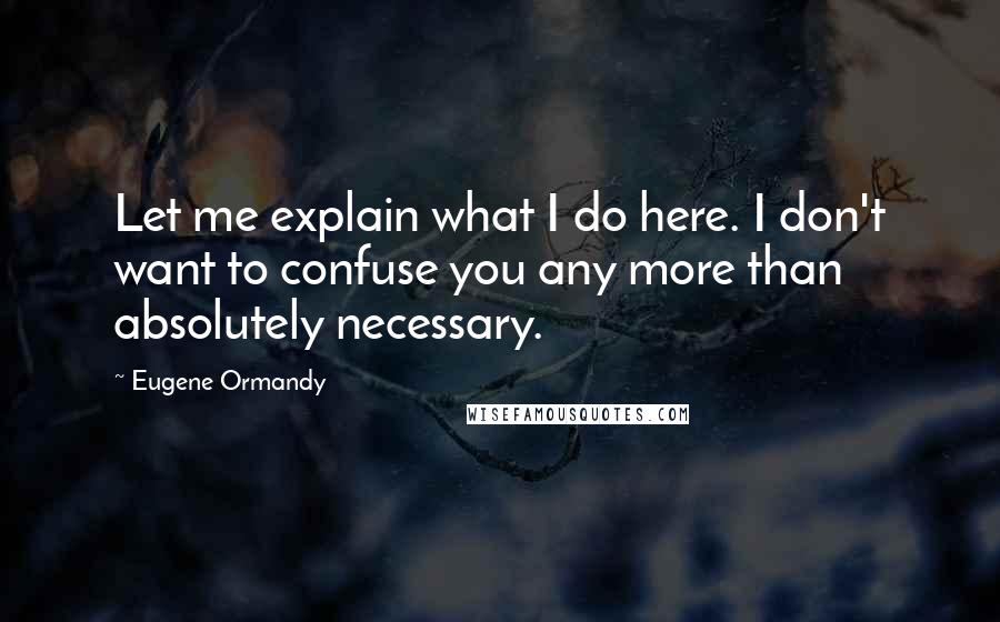 Eugene Ormandy Quotes: Let me explain what I do here. I don't want to confuse you any more than absolutely necessary.