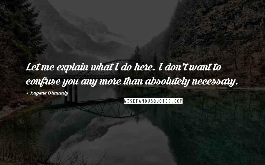 Eugene Ormandy Quotes: Let me explain what I do here. I don't want to confuse you any more than absolutely necessary.
