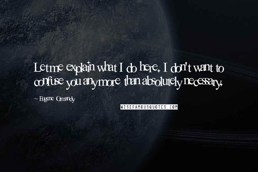 Eugene Ormandy Quotes: Let me explain what I do here. I don't want to confuse you any more than absolutely necessary.