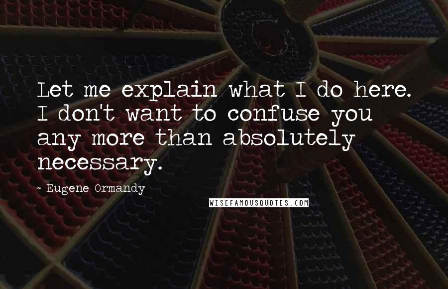 Eugene Ormandy Quotes: Let me explain what I do here. I don't want to confuse you any more than absolutely necessary.