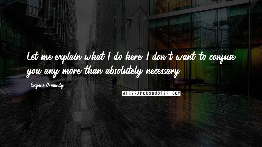 Eugene Ormandy Quotes: Let me explain what I do here. I don't want to confuse you any more than absolutely necessary.