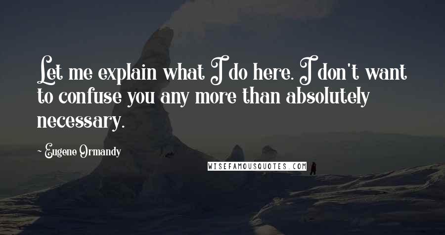 Eugene Ormandy Quotes: Let me explain what I do here. I don't want to confuse you any more than absolutely necessary.