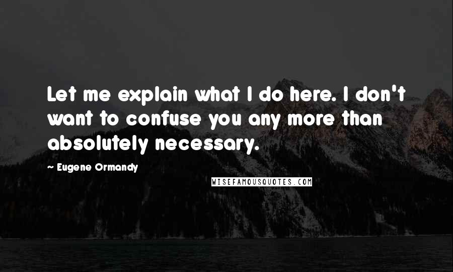 Eugene Ormandy Quotes: Let me explain what I do here. I don't want to confuse you any more than absolutely necessary.