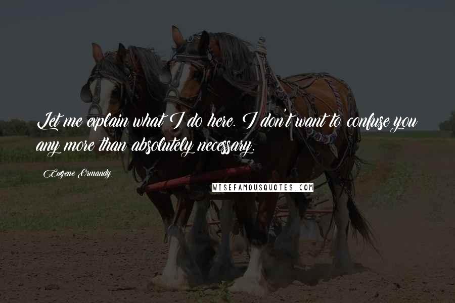 Eugene Ormandy Quotes: Let me explain what I do here. I don't want to confuse you any more than absolutely necessary.