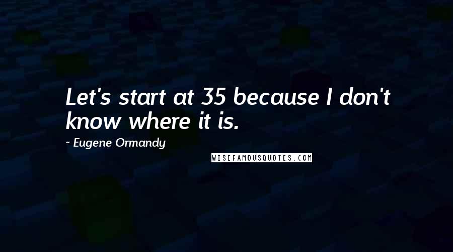 Eugene Ormandy Quotes: Let's start at 35 because I don't know where it is.