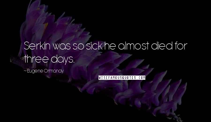 Eugene Ormandy Quotes: Serkin was so sick he almost died for three days.
