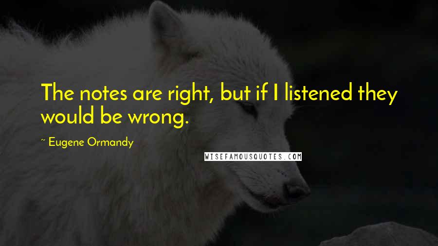 Eugene Ormandy Quotes: The notes are right, but if I listened they would be wrong.