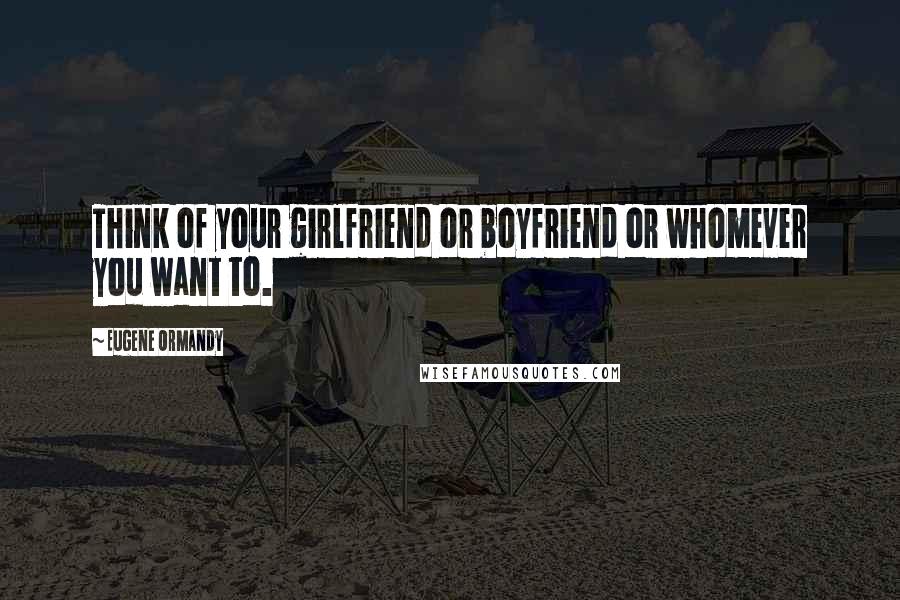 Eugene Ormandy Quotes: Think of your girlfriend or boyfriend or whomever you want to.