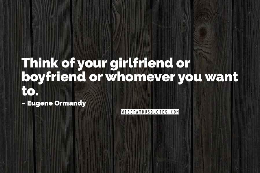 Eugene Ormandy Quotes: Think of your girlfriend or boyfriend or whomever you want to.