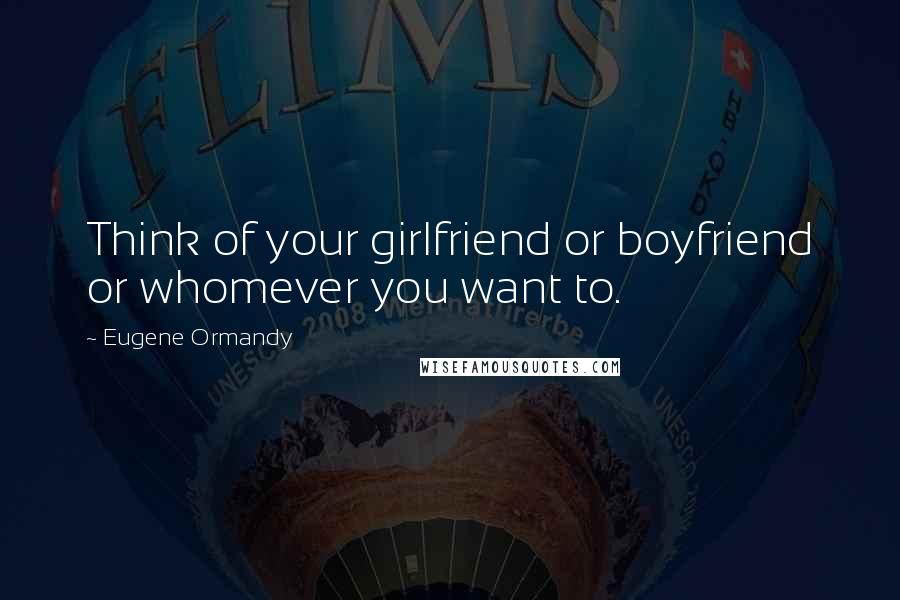 Eugene Ormandy Quotes: Think of your girlfriend or boyfriend or whomever you want to.