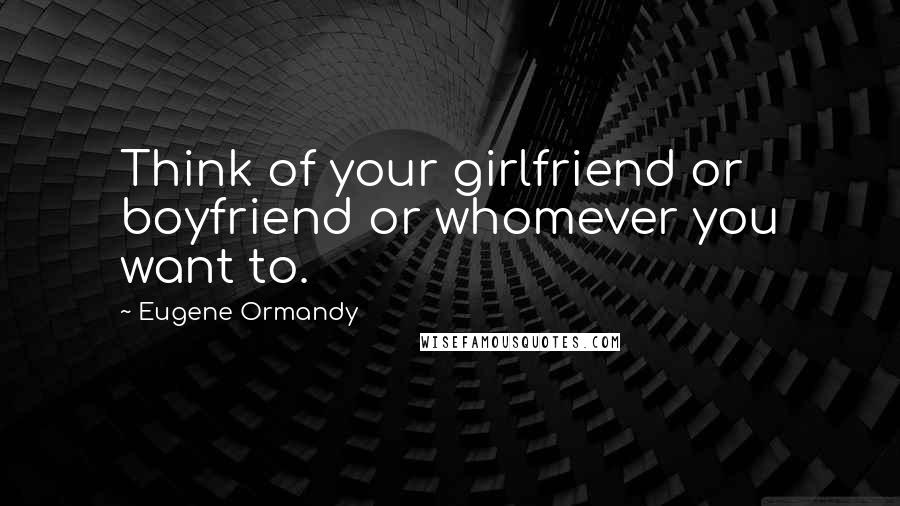 Eugene Ormandy Quotes: Think of your girlfriend or boyfriend or whomever you want to.