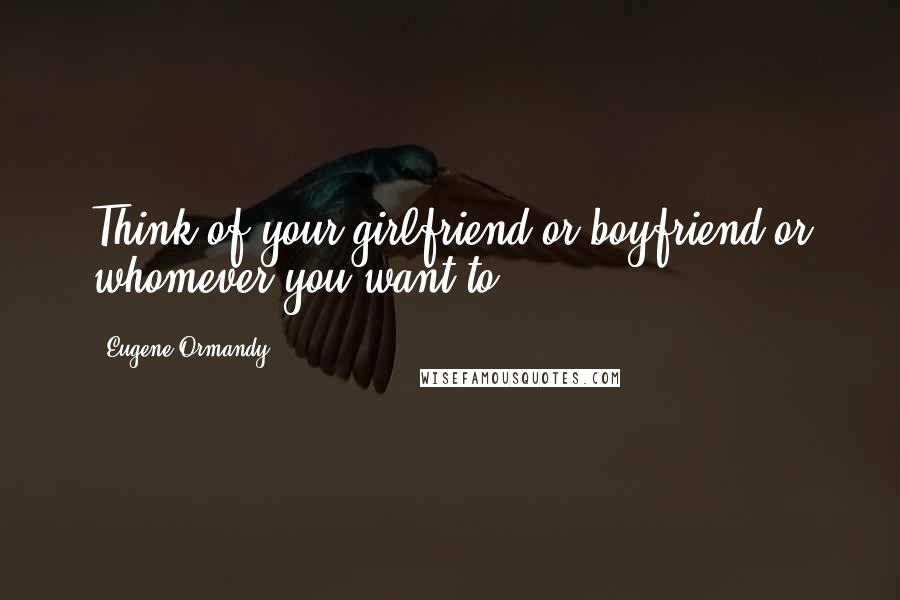 Eugene Ormandy Quotes: Think of your girlfriend or boyfriend or whomever you want to.