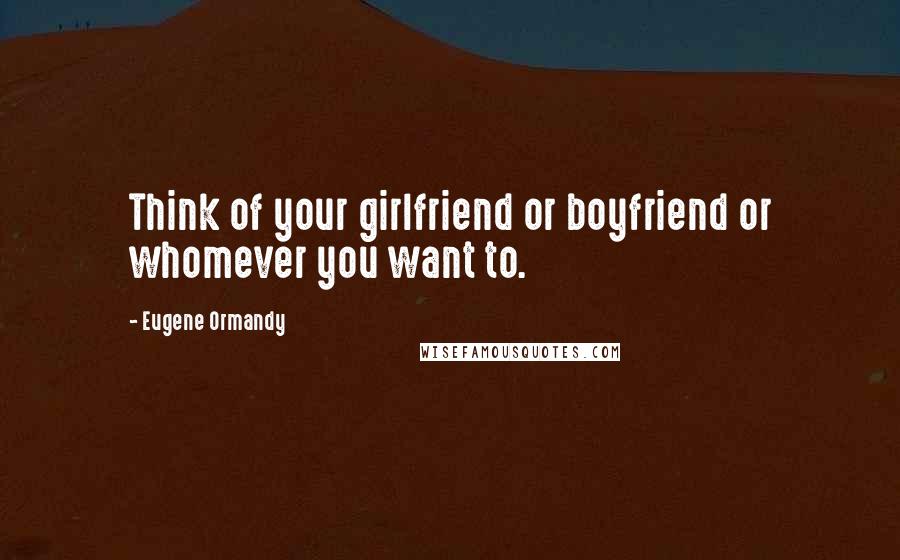 Eugene Ormandy Quotes: Think of your girlfriend or boyfriend or whomever you want to.