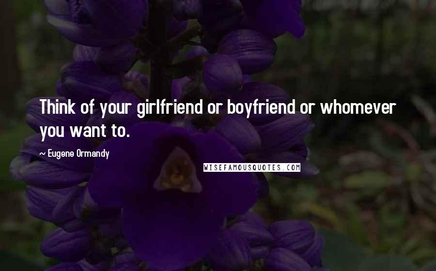 Eugene Ormandy Quotes: Think of your girlfriend or boyfriend or whomever you want to.