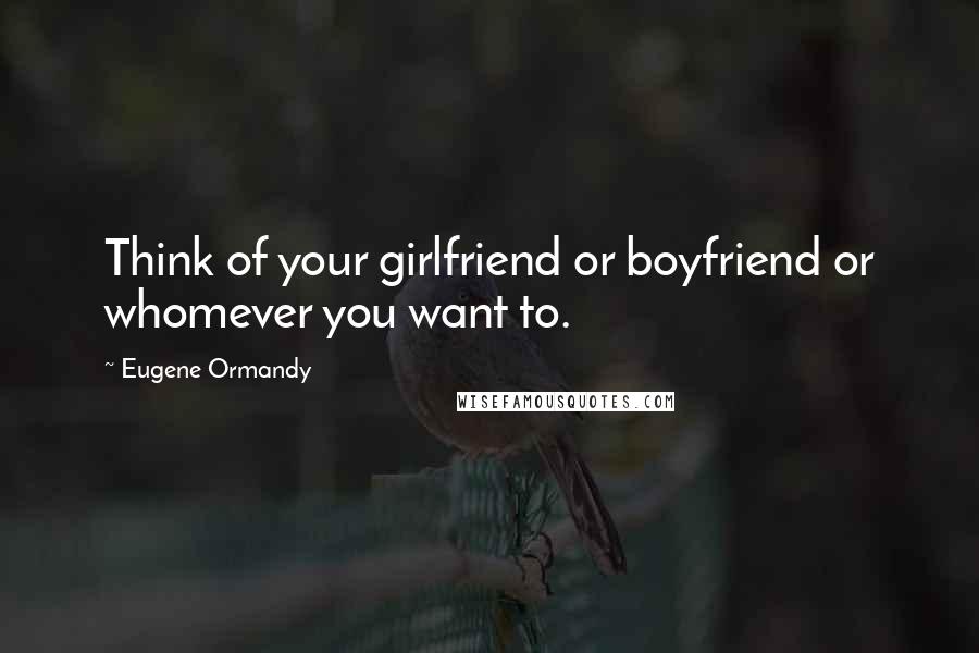 Eugene Ormandy Quotes: Think of your girlfriend or boyfriend or whomever you want to.