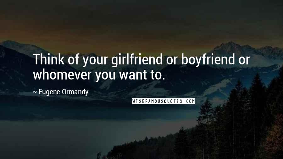 Eugene Ormandy Quotes: Think of your girlfriend or boyfriend or whomever you want to.