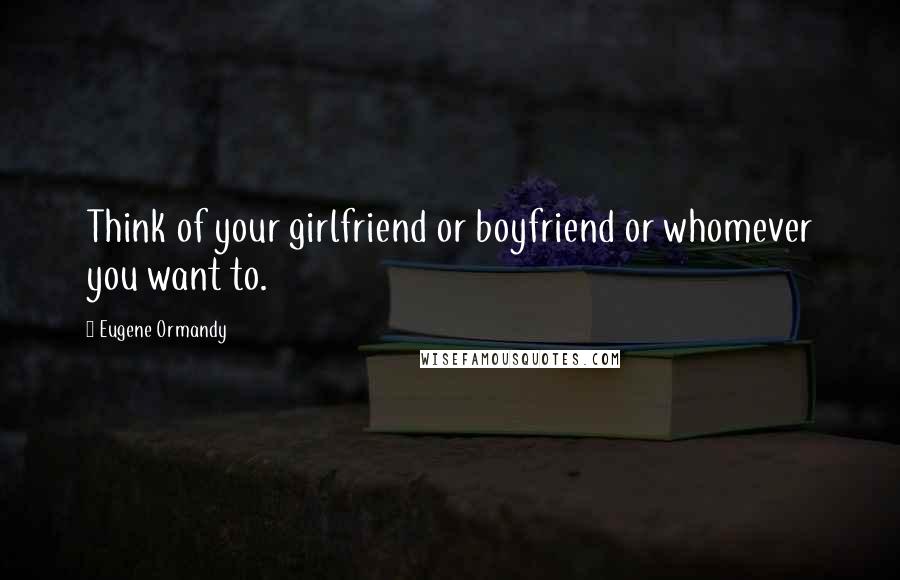 Eugene Ormandy Quotes: Think of your girlfriend or boyfriend or whomever you want to.