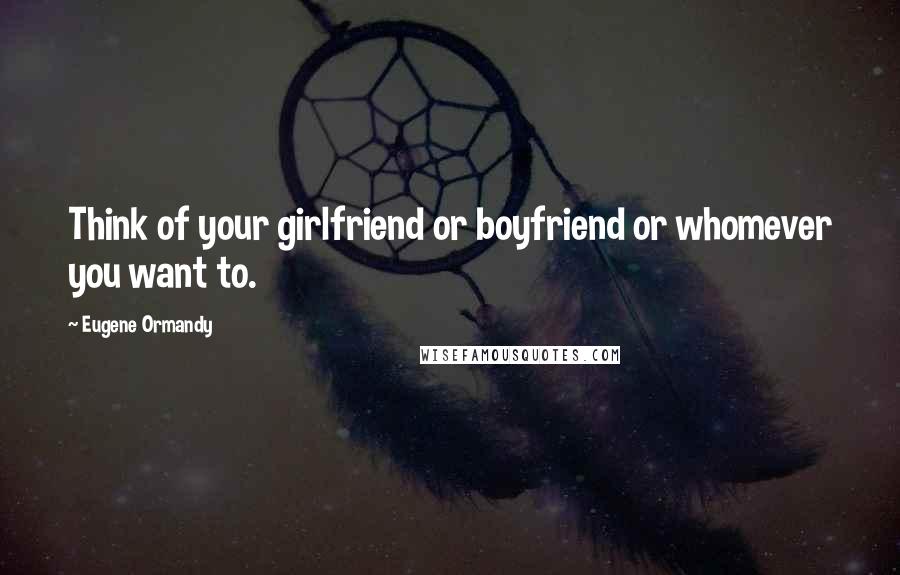 Eugene Ormandy Quotes: Think of your girlfriend or boyfriend or whomever you want to.