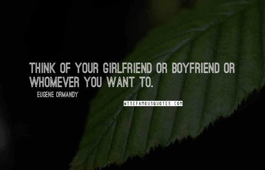 Eugene Ormandy Quotes: Think of your girlfriend or boyfriend or whomever you want to.