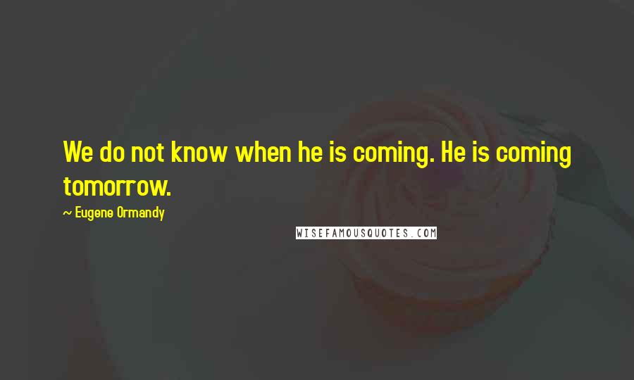 Eugene Ormandy Quotes: We do not know when he is coming. He is coming tomorrow.