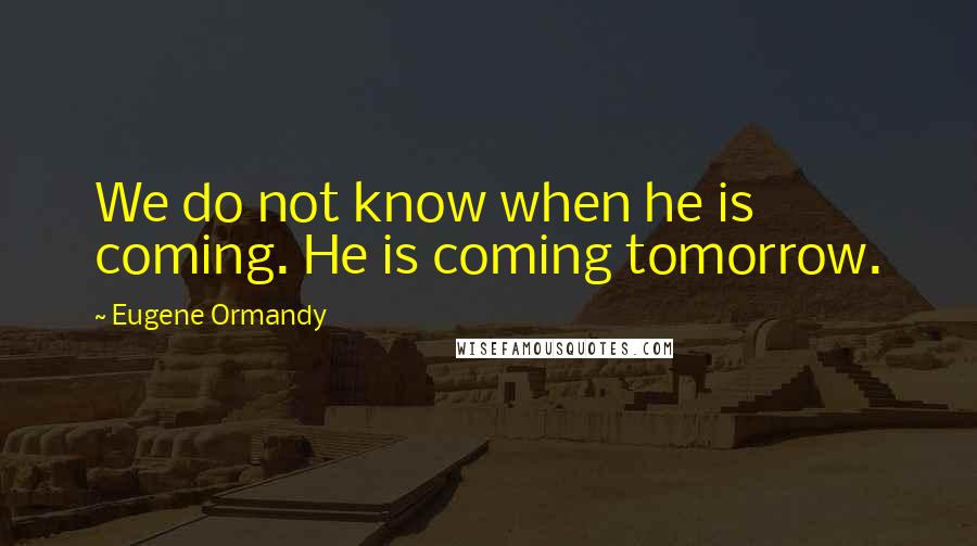 Eugene Ormandy Quotes: We do not know when he is coming. He is coming tomorrow.