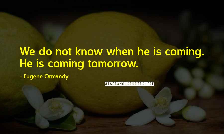 Eugene Ormandy Quotes: We do not know when he is coming. He is coming tomorrow.