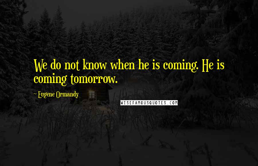 Eugene Ormandy Quotes: We do not know when he is coming. He is coming tomorrow.