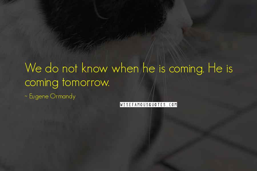 Eugene Ormandy Quotes: We do not know when he is coming. He is coming tomorrow.