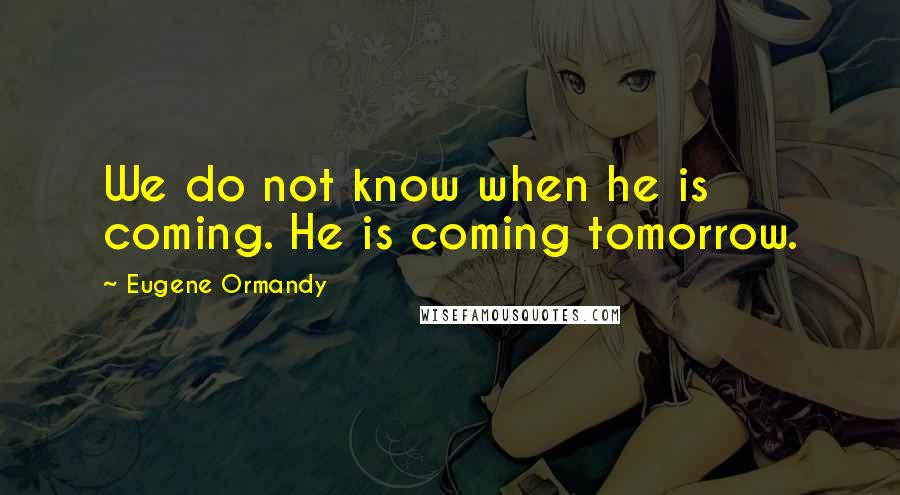 Eugene Ormandy Quotes: We do not know when he is coming. He is coming tomorrow.