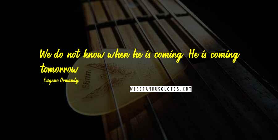 Eugene Ormandy Quotes: We do not know when he is coming. He is coming tomorrow.