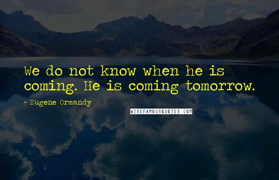 Eugene Ormandy Quotes: We do not know when he is coming. He is coming tomorrow.