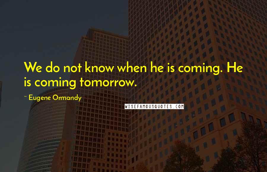 Eugene Ormandy Quotes: We do not know when he is coming. He is coming tomorrow.