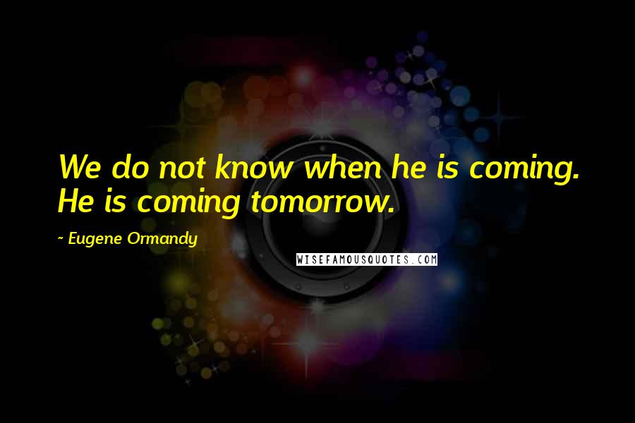 Eugene Ormandy Quotes: We do not know when he is coming. He is coming tomorrow.