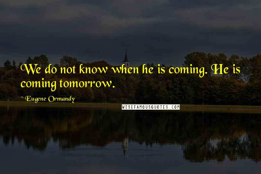 Eugene Ormandy Quotes: We do not know when he is coming. He is coming tomorrow.