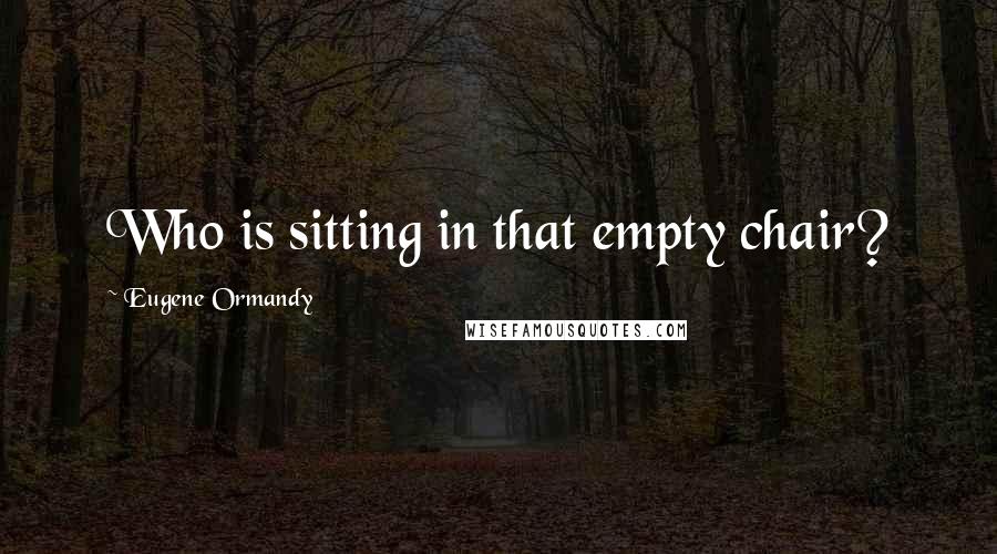 Eugene Ormandy Quotes: Who is sitting in that empty chair?