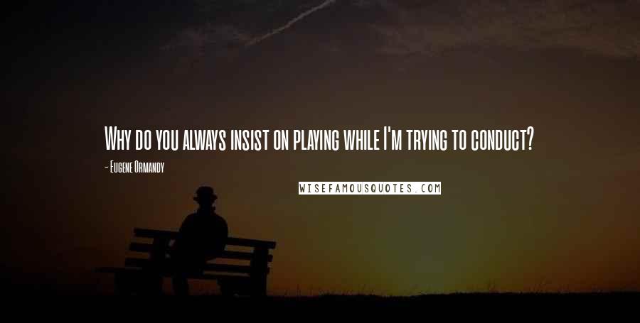 Eugene Ormandy Quotes: Why do you always insist on playing while I'm trying to conduct?