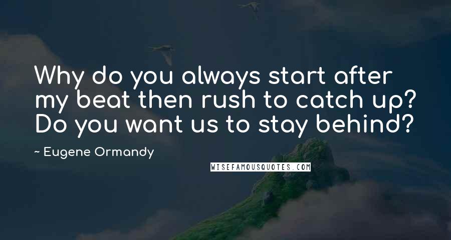 Eugene Ormandy Quotes: Why do you always start after my beat then rush to catch up? Do you want us to stay behind?