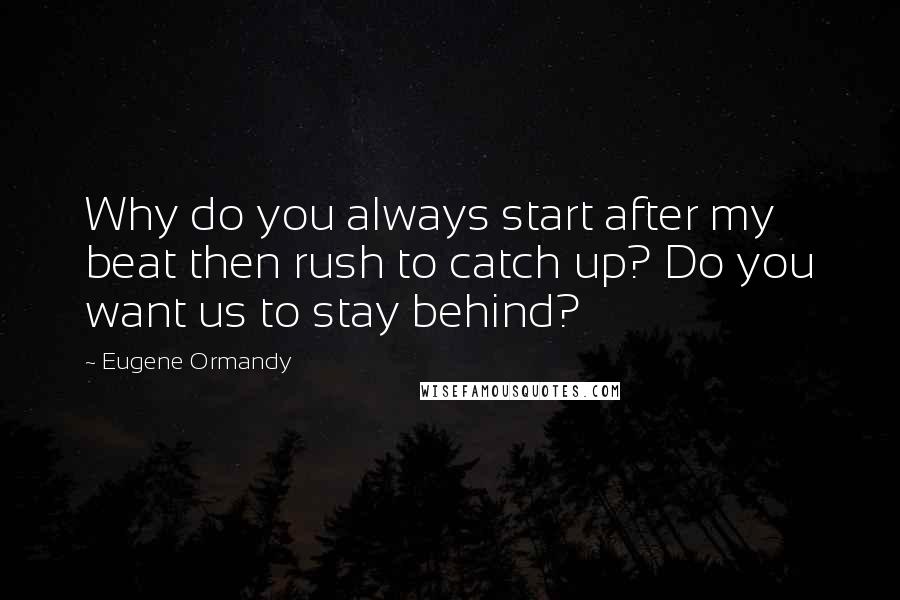 Eugene Ormandy Quotes: Why do you always start after my beat then rush to catch up? Do you want us to stay behind?