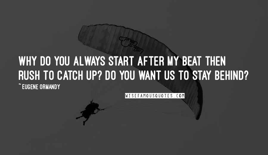 Eugene Ormandy Quotes: Why do you always start after my beat then rush to catch up? Do you want us to stay behind?