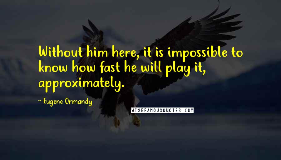 Eugene Ormandy Quotes: Without him here, it is impossible to know how fast he will play it, approximately.