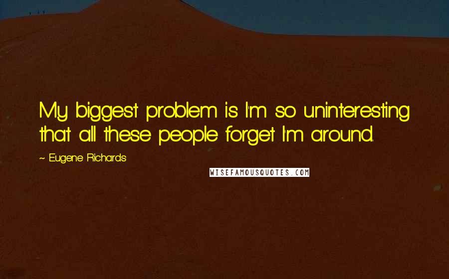 Eugene Richards Quotes: My biggest problem is I'm so uninteresting that all these people forget I'm around.