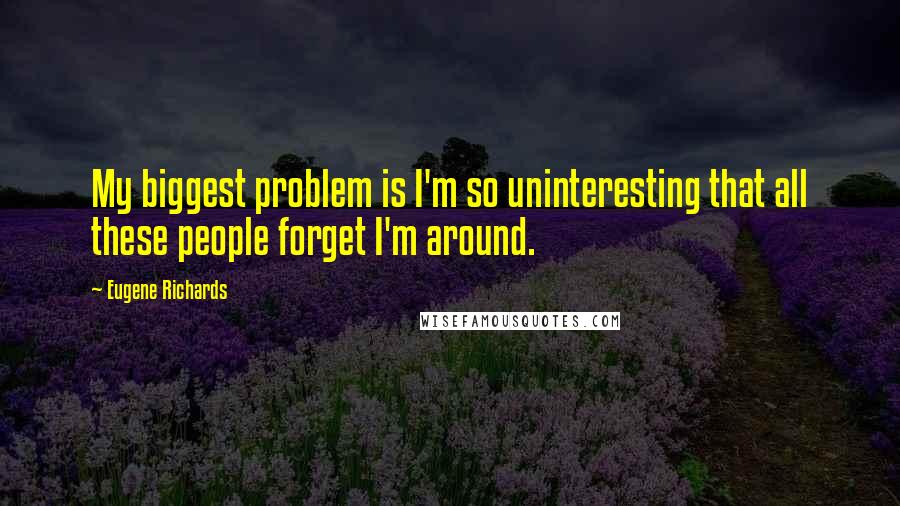 Eugene Richards Quotes: My biggest problem is I'm so uninteresting that all these people forget I'm around.