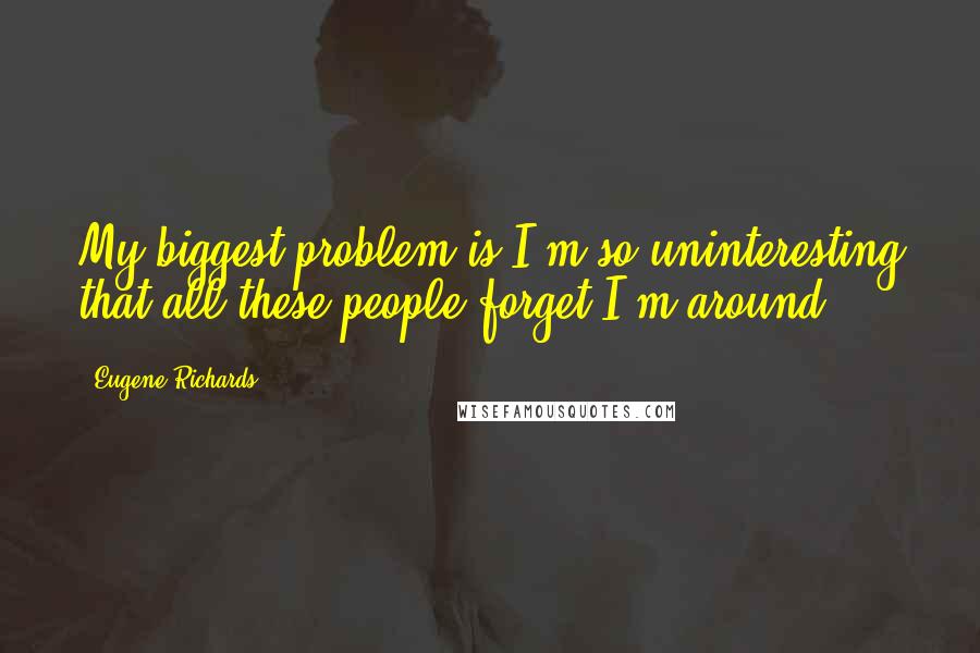 Eugene Richards Quotes: My biggest problem is I'm so uninteresting that all these people forget I'm around.