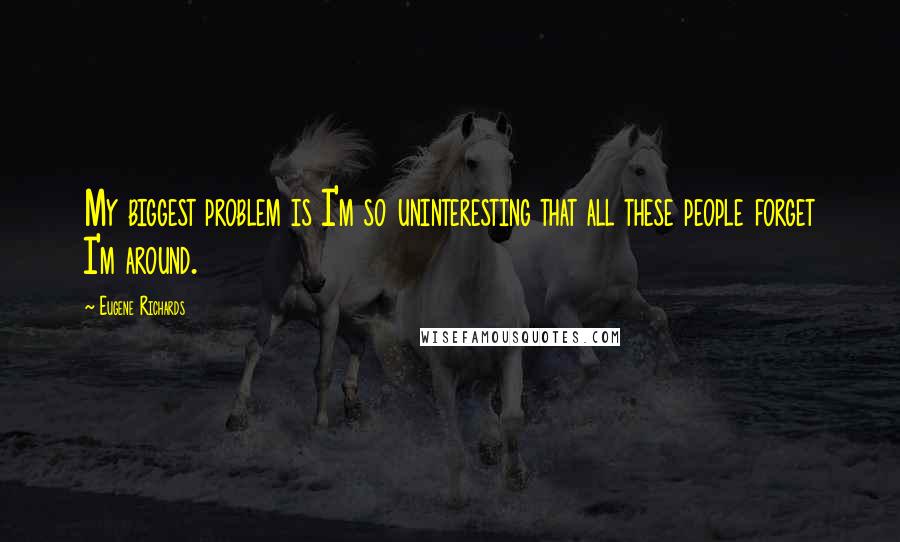 Eugene Richards Quotes: My biggest problem is I'm so uninteresting that all these people forget I'm around.